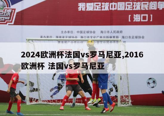 2024欧洲杯法国vs罗马尼亚,2016欧洲杯 法国vs罗马尼亚