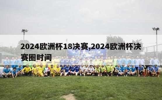 2024欧洲杯18决赛,2024欧洲杯决赛圈时间